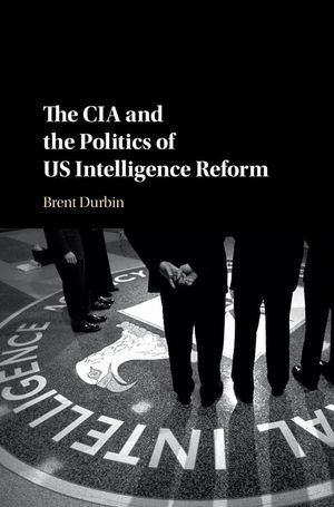 The CIA and the Politics of US Intelligence Reform - Brent Durbin