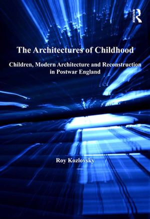 The Architectures of Childhood : Children, Modern Architecture and Reconstruction in Postwar England - Roy Kozlovsky