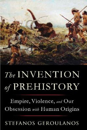 The Invention of Prehistory : Empire, Violence, and Our Obsession with Human Origins - Stefanos Geroulanos