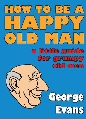 How to be a Happy Old Man : A Little Guide for Grumpy Old Men - George Evans