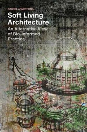 Soft Living Architecture : An Alternative View of Bio-Informed Practice - Rachel Armstrong