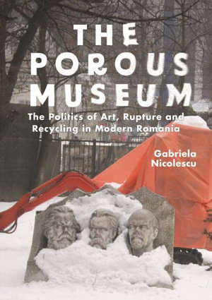 The Porous Museum : The Politics of Art, Rupture and Recycling in Modern Romania - Gabriela Nicolescu