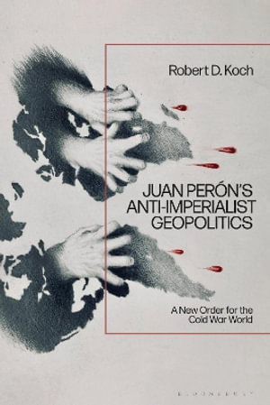 Juan Peron's Anti-Imperialist Geopolitics : A New Order for the Cold War World - Robert D. Koch