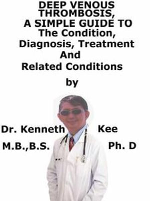 Deep Venous Thrombosis, A Simple Guide To The Condition, Diagnosis, Treatment And Related Conditions - Kenneth Kee