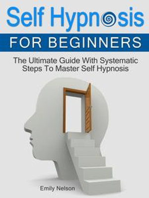 Self Hypnosis for Beginners: The Ultimate Guide With Systematic Steps To Master Self Hypnosis : Self Hypnosis - Emily Nelson