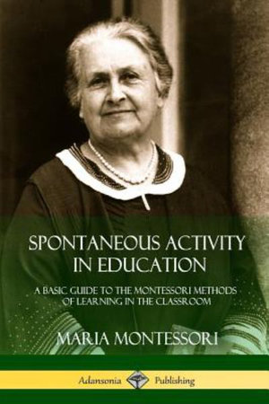 Spontaneous Activity in Education : A Basic Guide to the Montessori Methods of Learning in the Classroom - Maria Montessori