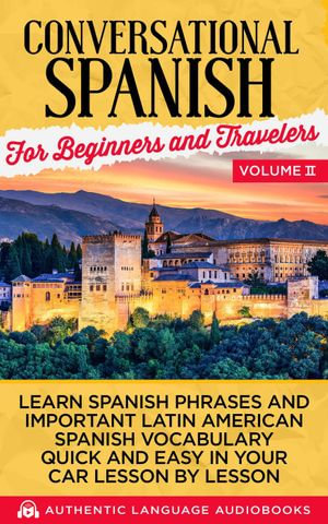 Conversational Spanish for Beginners and Travelers Volume II : Learn Spanish Phrases and Important Latin American Spanish Vocabulary Quickly and Easily in Your Car Lesson by Lesson - Authentic Language Books