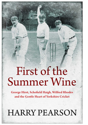 First of the Summer Wine : George Hirst, Schofield Haigh, Wilfred Rhodes and the Gentle Heart of Yorkshire Cricket - Harry Pearson