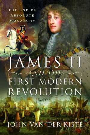James II and the First Modern Revolution : The End of Absolute Monarchy - John Van Der Kiste