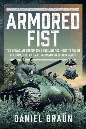 Armoured Fist : The Canadian Sherbrooke Fusilier Regiment Through Belgium, Holland and Germany in World War II - DANIEL BRAUN