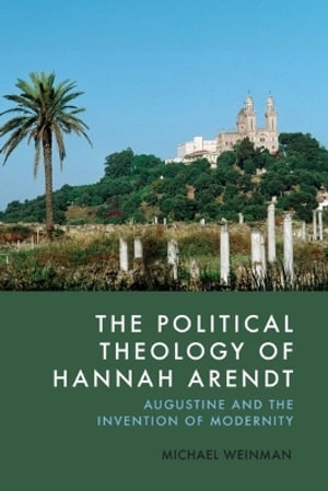 The Political Theology of Hannah Arendt : Augustine and the Invention of Modernity - Michael Weinman