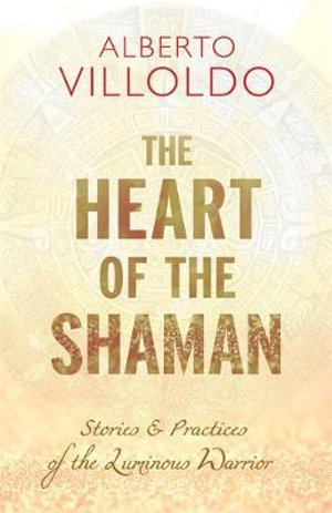 The Heart Of The Shaman : Stories & Practices Of The Luminous Warrior - Alberto Villoldo