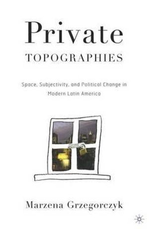 Private Topographies : Space, Subjectivity and Political Change in Modern Latin America - Marzena Grzegorczyk