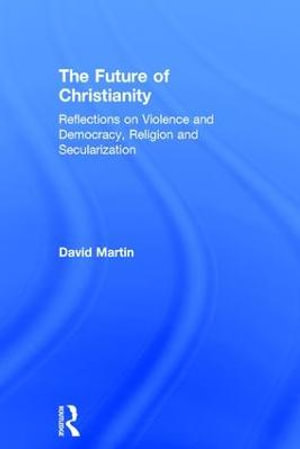 The Future of Christianity : Reflections on Violence and Democracy, Religion and Secularization - David Martin