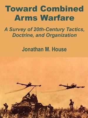 Toward Combined Arms Warfare : A Survey of 20th-Century Tactics, Doctrine, and Organization - Jonathan M. House