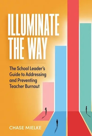 Illuminate the Way : The School Leader's Guide to Addressing and Preventing Teacher Burnout - Chase Mielke