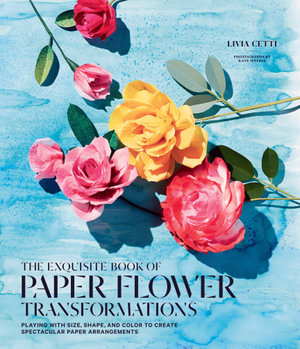 The Exquisite Book of Paper Flower Transformations : Playing with Size, Shape, and Color to Create Spectacular Paper Arrangements - Livia Cetti