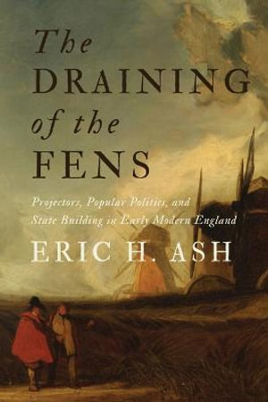 The Draining of the Fens : Projectors, Popular Politics, and State Building in Early Modern England - Eric H. Ash