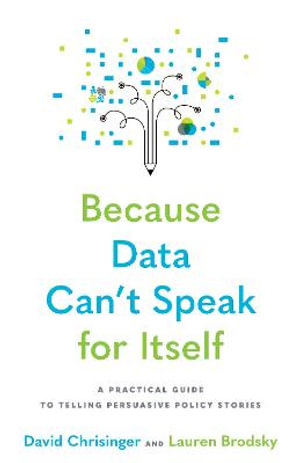 Because Data Can't Speak for Itself : A Practical Guide to Telling Persuasive Policy Stories - David Chrisinger