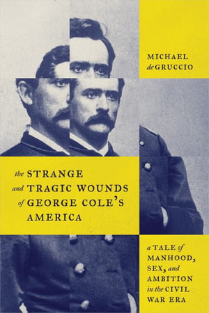 The Strange and Tragic Wounds of George Cole's America : A Tale of Manhood, Sex, and Ambition in the Civil War Era - Michael deGruccio