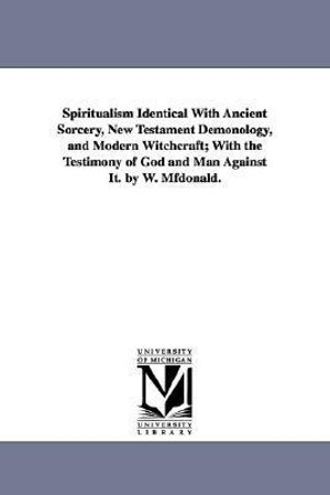 Spiritualism Identical with Ancient Sorcery, New Testament Demonology, and Modern Witchcraft; With the Testimony of God and Man Against It. by W. Mfdo - MD William McDonald