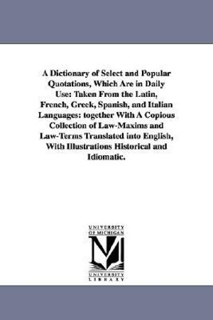 A Dictionary of Select and Popular Quotations, Which Are in Daily Use : Taken From the Latin, French, Greek, Spanish, and Italian Languages: together With A Copious Collection of Law-Maxims and Law-Terms Translated into English, With Illustrations Historical and Idiomatic. - None