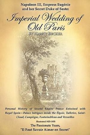 Napoleon III, Empress Eugenie and her Secret Duke of Sesto : Imperial Wedding of Old Paris: Personal History of Second Empire France Entwined with Royal Spain--Palace Intrigues inside the Tuileries, Saint-Cloud, Compiegne, Fontainebleau and Versalles, 1825 - Nancy Becker