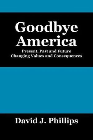 Goodbye America : Present, Past and Future Changing Values and Consequences - David J. Phillips