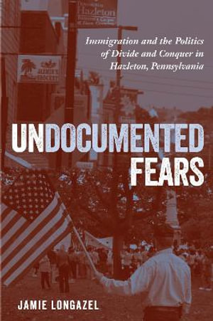 Undocumented Fears : Immigration and the Politics of Divide and Conquer in Hazleton, Pennsylvania - Jamie Longazel