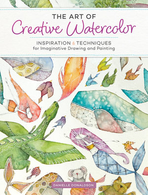 The Art of Creative Watercolor : Inspiration and Techniques for Imaginative Drawing and Painting - Danielle Donaldson