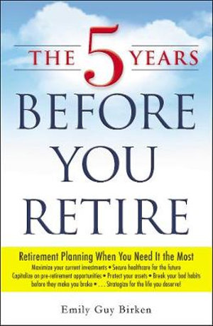 The 5 Years Before You Retire : Retirement Planning When You Need It the Most - Emily Guy Birken