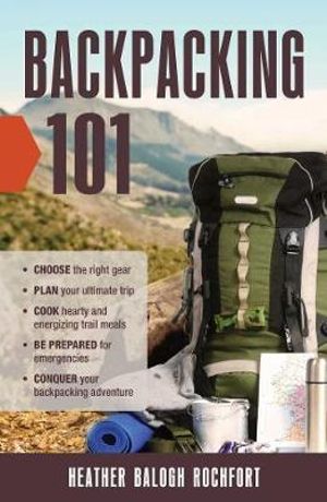 Backpacking 101 : Choose the Right Gear, Plan Your Ultimate Trip, Cook Hearty and Energizing Trail Meals, Be Prepared for Emergencies, Conquer Your Backpacking Adventures - Heather Balogh Rochfort