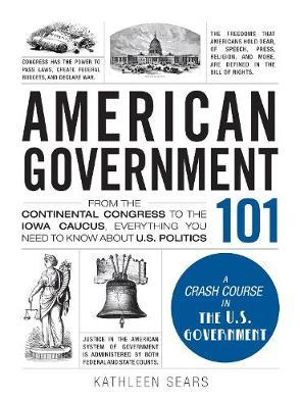 American Government 101 : From the Continental Congress to the Iowa Caucus, Everything You Need to Know About US Politics - Kathleen Sears