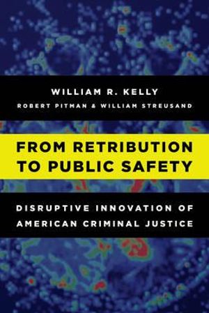 From Retribution to Public Safety : Disruptive Innovation of American Criminal Justice - William R. Kelly