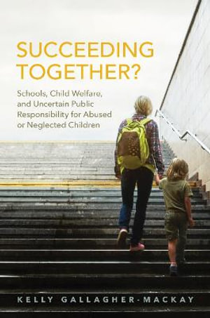 Succeeding Together? : Schools, Child Welfare, and Uncertain Public Responsibility for Abused or Neglected Children - Kelly Gallagher-MacKay