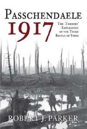 Passchendaele 1917 : The Tommies' Experience of the Third Battle of Ypres - Robert J. Parker