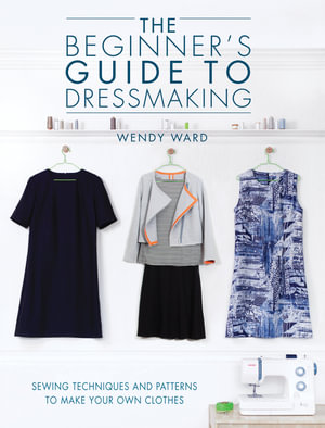 The Beginners Guide to Dressmaking : Sewing Techniques and Patterns to Make Your Own Clothes - Wendy Ward