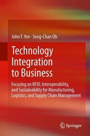 Technology Integration to Business : Focusing on RFID, Interoperability, and Sustainability for Manufacturing, Logistics, and Supply Chain Management - John T. Yee