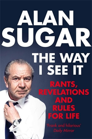 The Way I See It : Rants, Revelations And Rules For Life - Alan Sugar