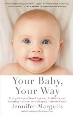 Your Baby, Your Way : Taking Charge of your Pregnancy, Childbirth, and Parenting Decisions for a Happier, Healthier Family - Jennifer Margulis