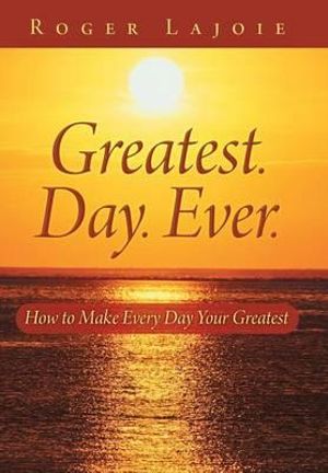 Greatest. Day. Ever. : How to Make Every Day Your Greatest - Roger Lajoie