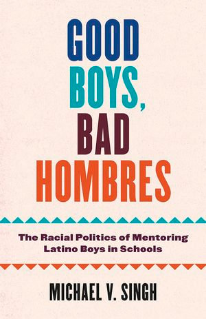 Good Boys, Bad Hombres : The Racial Politics of Mentoring Latino Boys in Schools - Michael V Singh