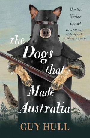 The Dogs that Made Australia : The fascinating untold story of the dog's role in building a nation from the Whitely Award winning author of The Ferals That Ate Australia - Guy Hull