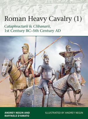 Roman Heavy Cavalry (1) : Cataphractarii & Clibanarii, 1st Century BC-5th Century AD - Dr Raffaele D’Amato