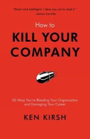 How to Kill Your Company : 50 Ways You're Bleeding Your Organization and Damaging Your Career - Ken Kirsh