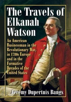 The Travels of Elkanah Watson : An American Businessman in the Revolutionary War, in 1780s Europe and in the Formative Decades of the United States - Jeremy Dupertuis Bangs