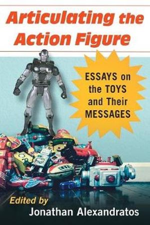 Articulating the Action Figure : Essays on the Toys and Their Messages - Jonathan Alexandratos