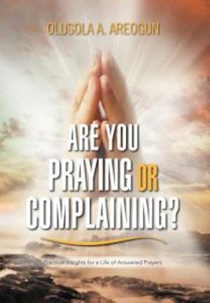 Are You Praying or Complaining? : Practical Insights for a Life of Answered Prayers - Olusola A. Areogun