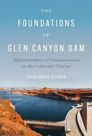 The Foundations of Glen Canyon Dam : Infrastructures of Dispossession on the Colorado Plateau - Erika Marie Bsumek