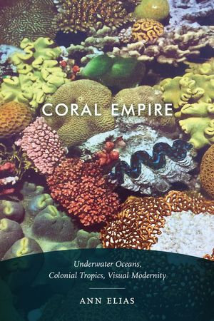 Coral Empire : Underwater Oceans, Colonial Tropics, Visual Modernity - Ann Elias